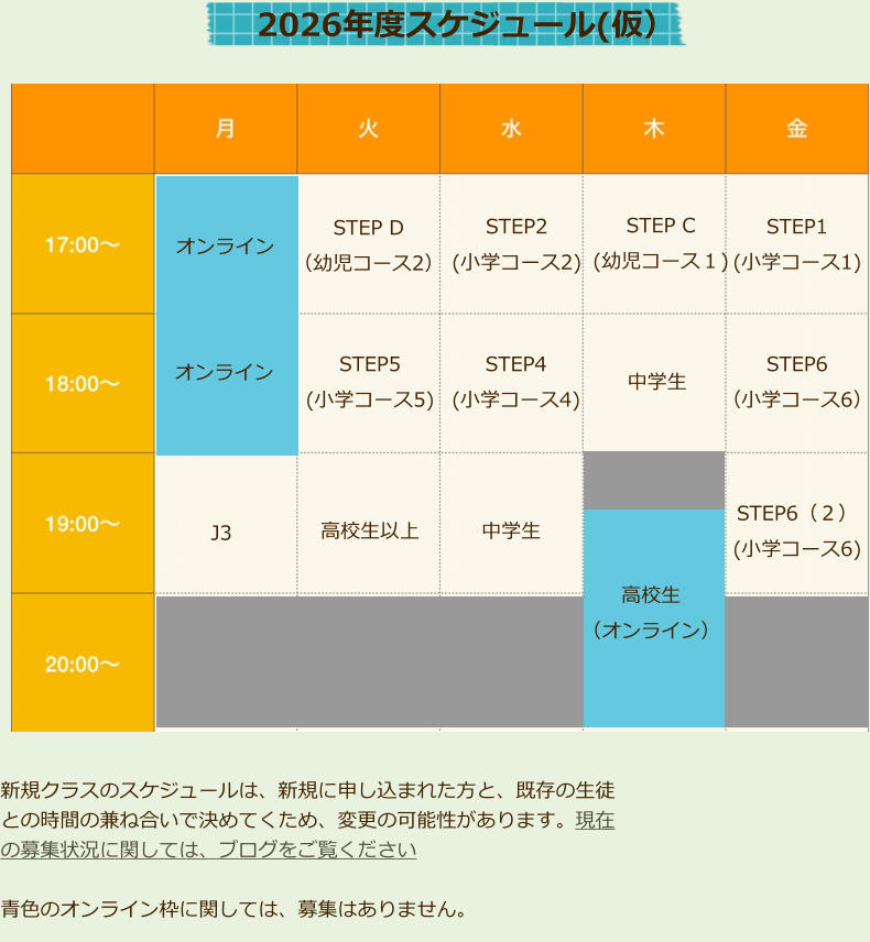 オンライン STEP D （幼児コース2） J3 高校生以上 STEP5 (小学コース5) STEP2 (小学コース2) STEP4 (小学コース4)  STEP C (幼児コース１)  中学生  中学生  STEP1 (小学コース1)  STEP6 （小学コース6）  STEP6（２） (小学コース6)  2026年度スケジュール(仮） 　オンライン 　 高校生 （オンライン） 新規クラスのスケジュールは、新規に申し込まれた方と、既存の生徒との時間の兼ね合いで決めてくため、変更の可能性があります。現在の募集状況に関しては、ブログをご覧ください  青色のオンライン枠に関しては、募集はありません。