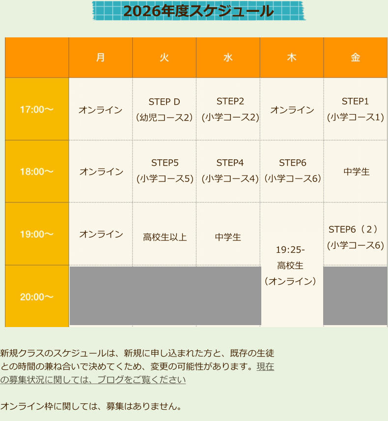 オンライン STEP D （幼児コース2） オンライン 高校生以上 STEP5 (小学コース5) STEP2 (小学コース2) STEP4 (小学コース4)  オンライン 中学生  中学生  STEP1 (小学コース1)  STEP6 （小学コース6）  STEP6（２） (小学コース6)  2026年度スケジュール 　オンライン 　 19:25-高校生 （オンライン） 新規クラスのスケジュールは、新規に申し込まれた方と、既存の生徒との時間の兼ね合いで決めてくため、変更の可能性があります。現在の募集状況に関しては、ブログをご覧ください オンライン枠に関しては、募集はありません。