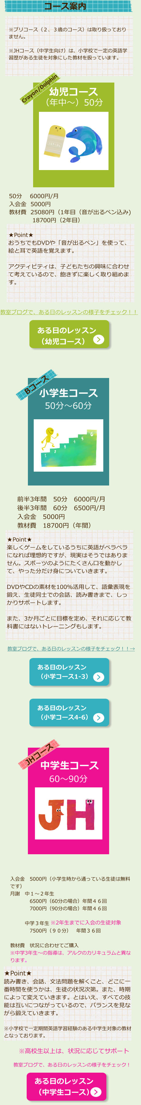 ※プリコース（２、３歳のコース）は取り扱っておりません。  ※JHコース（中学生向け）は、小学校で一定の英語学習歴がある生徒を対象にした教材を扱っています。 Crayon/Dolphin （年中～）50分 幼児コース   教室ブログで、ある日のレッスンの様子をチェック！！ ある日のレッスン （幼児コース） ★Point★ おうちでもDVDや「音が出るペン」を使って、絵と耳で英語を覚えます。  アクティビティは、子どもたちの興味に合わせて考えているので、飽きずに楽しく取り組めます。 50分　 6000円/月 入会金  5000円 教材費  25080円（1年目（音が出るペン込み) 　　　　18700円（2年目）  Bコース 小学生コース 50分～60分 前半3年間　50分　6000円/月 後半3年間　60分　6500円/月 入会金　5000円 教材費　18700円（年間） ★Point★ 楽しくゲームをしているうちに英語がペラペラになれば理想的ですが、現実はそうではありません。スポーツのようにたくさん口を動かして、やった分だけ身についていきます。  DVDやCDの素材を100％活用して、語彙表現を鍛え、生徒同士での会話、読み書きまで、しっかりサポートします。  また、3か月ごとに目標を定め、それに応じて教科書にはないトレーニングもします。 教室ブログで、ある日のレッスンの様子をチェック！！→ ある日のレッスン （小学コース1-3） ある日のレッスン （小学コース4-6） JHコース 中学生コース 60～90分 入会金　5000円（小学生時から通っている生徒は無料です） 月謝　中１～２年生　 　　　　6500円（60分の場合）年間４６回 　　　　7000円（90分の場合）年間４６回 　　　 　　　中学３年生 　　　　7500円（９０分）　年間３６回  教材費　状況に合わせてご購入 ※中学3年生～の指導は、アルクのカリキュラムと異なります。   ※2年生までに入会の生徒対象    ★Point★ 読み書き、会話、文法問題を解くこと、どこに一番時間を使うかは、生徒の状況次第。また、時期によって変えていきます。とはいえ、すべての技能は互いにつながっているので、バランスを見ながら鍛えていきます。  ※小学校で一定期間英語学習経験のある中学生対象の教材となっております。 ある日のレッスン （中学生コース） ※高校生以上は、状況に応じてサポート 教室ブログで、ある日のレッスンの様子をチェック！ コース案内