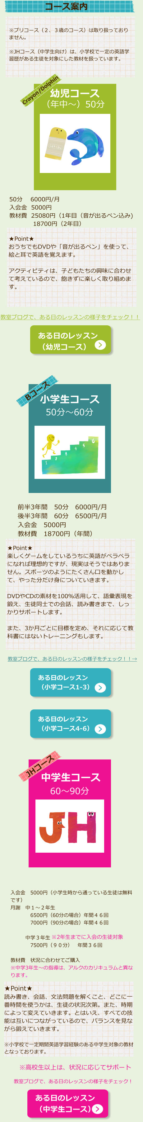 ※プリコース（２、３歳のコース）は取り扱っておりません。  ※JHコース（中学生向け）は、小学校で一定の英語学習歴がある生徒を対象にした教材を扱っています。 Crayon/Dolphin （年中～）50分 幼児コース   教室ブログで、ある日のレッスンの様子をチェック！！ ある日のレッスン （幼児コース） ★Point★ おうちでもDVDや「音が出るペン」を使って、絵と耳で英語を覚えます。  アクティビティは、子どもたちの興味に合わせて考えているので、飽きずに楽しく取り組めます。 50分　 6000円/月 入会金  5000円 教材費  25080円（1年目（音が出るペン込み) 　　　　18700円（2年目）  Bコース 小学生コース 50分～60分 前半3年間　50分　6000円/月 後半3年間　60分　6500円/月 入会金　5000円 教材費　18700円（年間） ★Point★ 楽しくゲームをしているうちに英語がペラペラになれば理想的ですが、現実はそうではありません。スポーツのようにたくさん口を動かして、やった分だけ身についていきます。  DVDやCDの素材を100％活用して、語彙表現を鍛え、生徒同士での会話、読み書きまで、しっかりサポートします。  また、3か月ごとに目標を定め、それに応じて教科書にはないトレーニングもします。 教室ブログで、ある日のレッスンの様子をチェック！！→ ある日のレッスン （小学コース1-3） ある日のレッスン （小学コース4-6） JHコース 中学生コース 60～90分 入会金　5000円（小学生時から通っている生徒は無料です） 月謝　中１～２年生　 　　　　6500円（60分の場合）年間４６回 　　　　7000円（90分の場合）年間４６回 　　　 　　　中学３年生 　　　　7500円（９０分）　年間３６回  教材費　状況に合わせてご購入 ※中学3年生～の指導は、アルクのカリキュラムと異なります。   ※2年生までに入会の生徒対象    ★Point★ 読み書き、会話、文法問題を解くこと、どこに一番時間を使うかは、生徒の状況次第。また、時期によって変えていきます。とはいえ、すべての技能は互いにつながっているので、バランスを見ながら鍛えていきます。  ※小学校で一定期間英語学習経験のある中学生対象の教材となっております。 ある日のレッスン （中学生コース） ※高校生以上は、状況に応じてサポート 教室ブログで、ある日のレッスンの様子をチェック！ コース案内